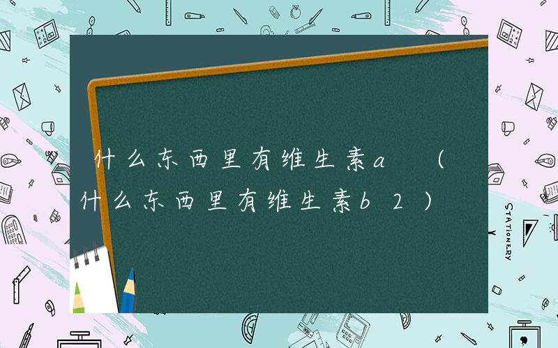 什么东西里有维生素a (什么东西里有维生素b2)